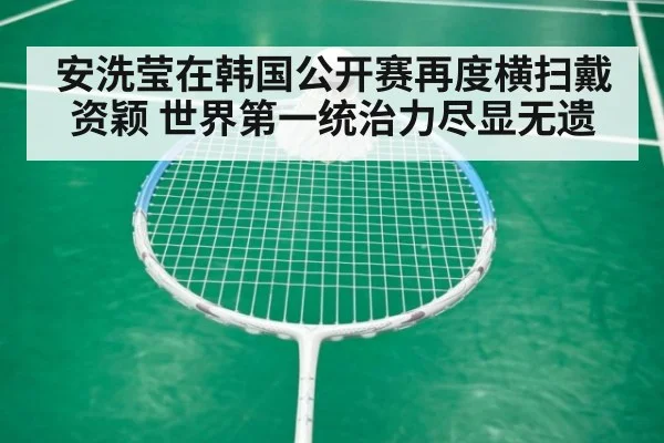 安洗莹在韩国公开赛再度横扫戴资颖 世界第一统治力尽显无遗