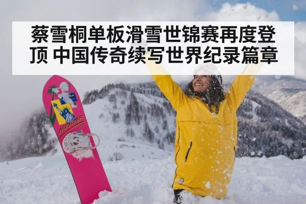 蔡雪桐单板滑雪世锦赛再度登顶 中国传奇续写世界纪录篇章