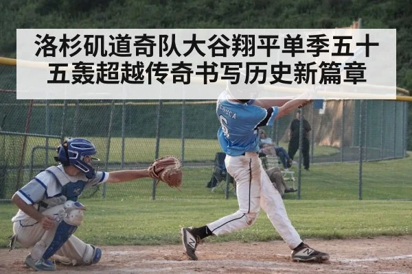 洛杉矶道奇队大谷翔平单季五十五轰超越传奇书写历史新篇章