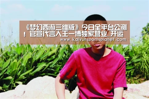 《梦幻西游三维版》今日全平台公测！官宣代言人王一博独家营业_